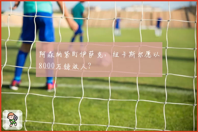 阿森纳紧盯伊萨克,纽卡斯尔愿以8000万镑放人?