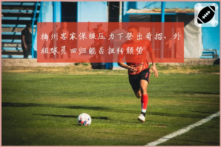 梅州客家保级压力下祭出奇招,外租球员回归能否扭转颓势