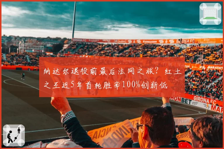 纳达尔退役前最后法网之旅?红土之王近5年首轮胜率100%创新低