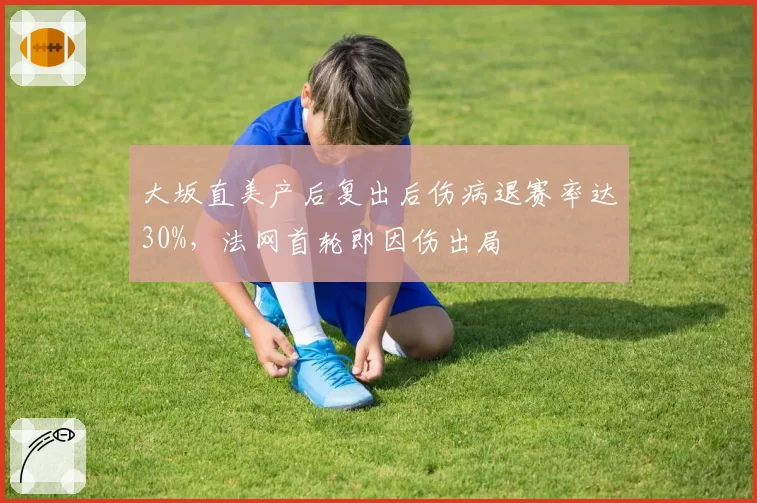 大坂直美产后复出后伤病退赛率达30%，法网首轮即因伤出局
