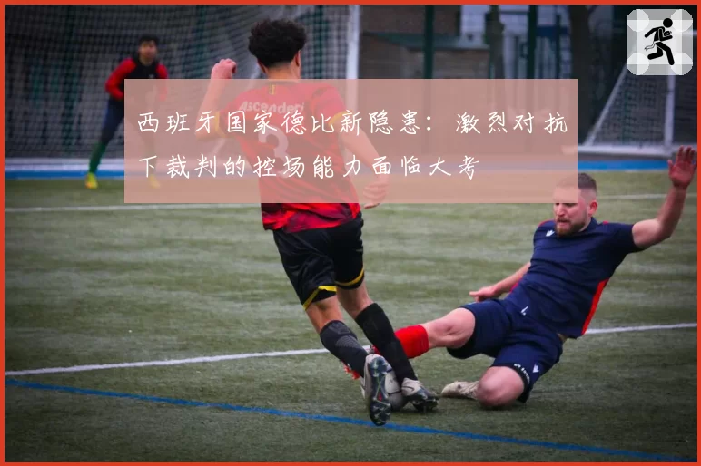 西班牙国家德比新隐患:激烈对抗下裁判的控场能力面临大考