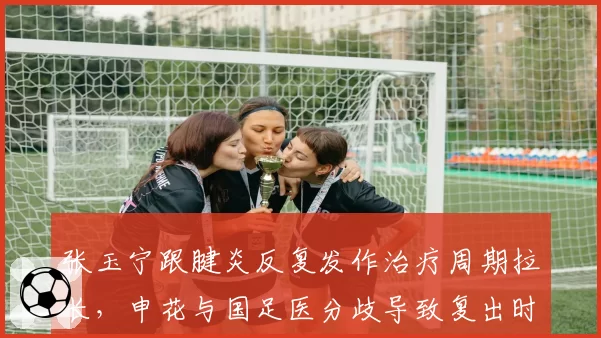 张玉宁跟腱炎反复发作治疗周期拉长,申花与国足医分歧导致复出时间推迟