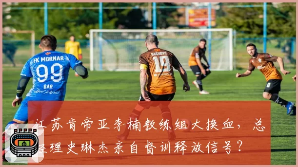 江苏肯帝亚李楠教练组大换血,总经理史琳杰亲自督训释放信号?