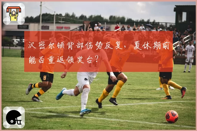 汉密尔顿背部伤势反复,夏休期前能否重返领奖台?