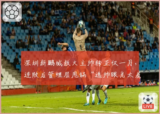 深圳新鹏城救火主帅转正仅一月，连败后管理层甩锅“选帅眼光太差”