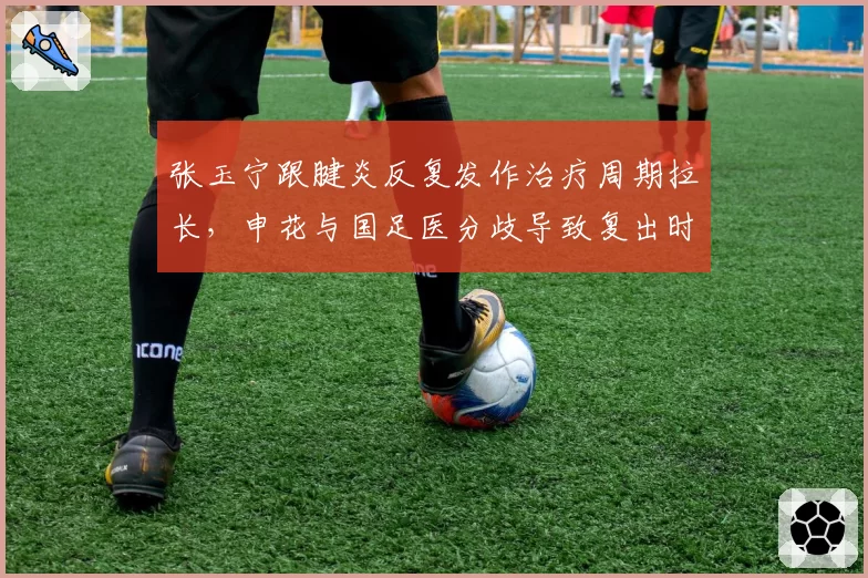张玉宁跟腱炎反复发作治疗周期拉长,申花与国足医分歧导致复出时间推迟