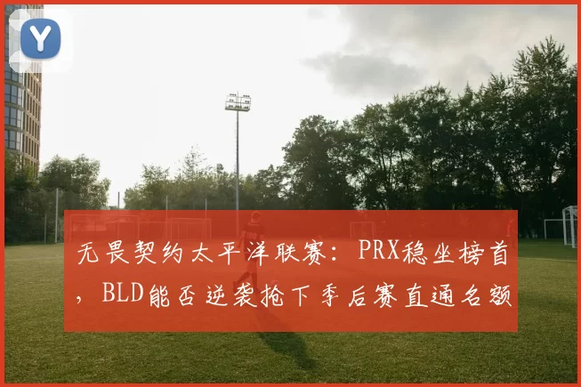 无畏契约太平洋联赛:PRX稳坐榜首,BLD能否逆袭抢下季后赛直通名额