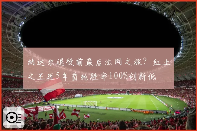 纳达尔退役前最后法网之旅?红土之王近5年首轮胜率100%创新低