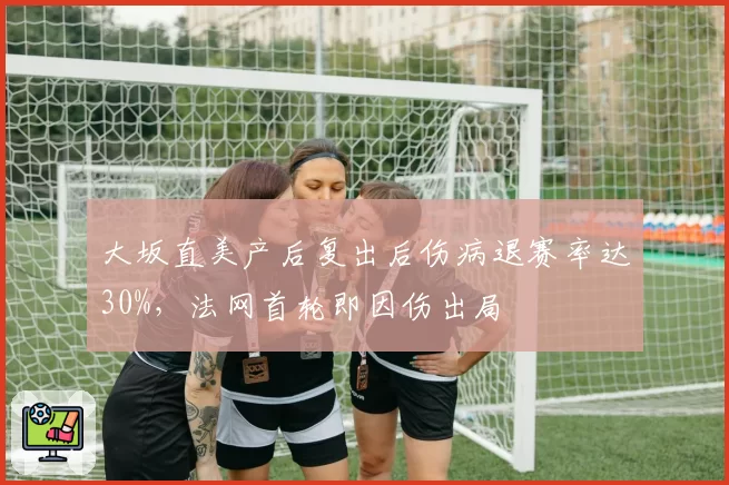 大坂直美产后复出后伤病退赛率达30%，法网首轮即因伤出局