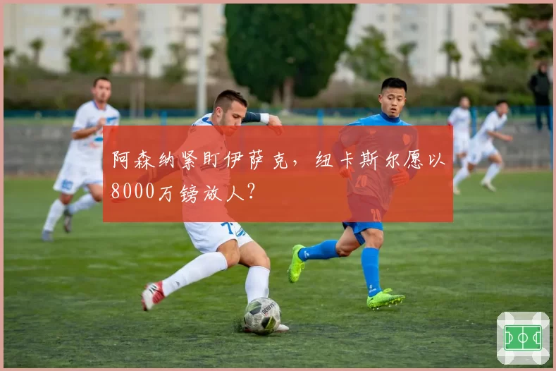 阿森纳紧盯伊萨克,纽卡斯尔愿以8000万镑放人?