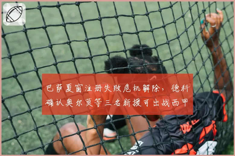 巴萨夏窗注册失败危机解除，德科确认奥尔莫等三名新援可出战西甲首轮