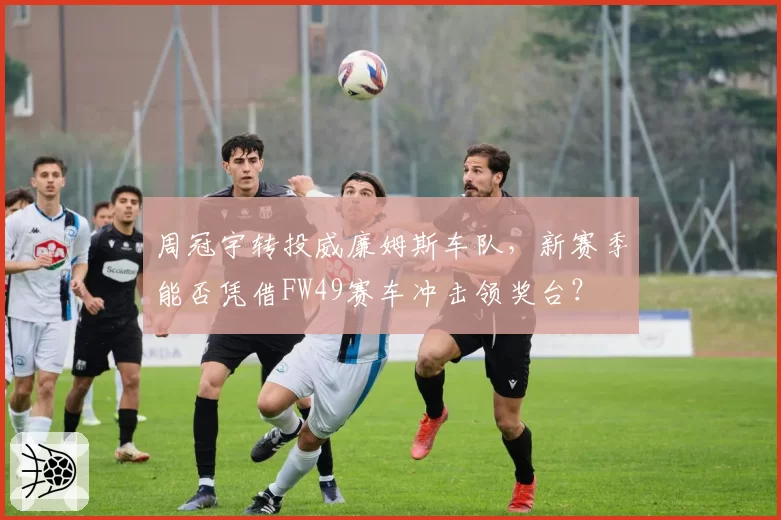 周冠宇转投威廉姆斯车队，新赛季能否凭借FW49赛车冲击领奖台？