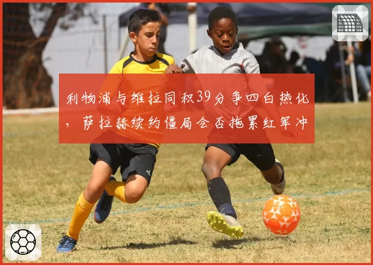 利物浦与维拉同积39分争四白热化，萨拉赫续约僵局会否拖累红军冲刺？