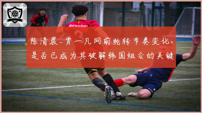 陈清晨_贾一凡网前轮转节奏变化,是否已成为其破解韩国组合的关键?