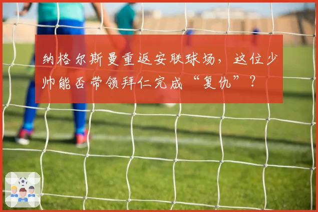 纳格尔斯曼重返安联球场,这位少帅能否带领拜仁完成“复仇”?