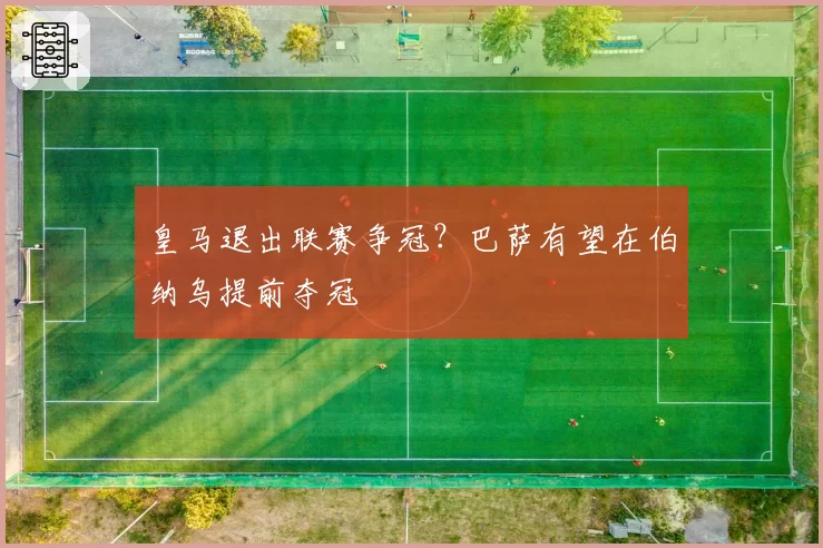 皇马退出联赛争冠?巴萨有望在伯纳乌提前夺冠