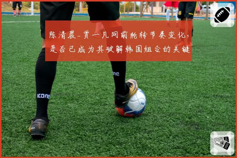 陈清晨_贾一凡网前轮转节奏变化,是否已成为其破解韩国组合的关键?