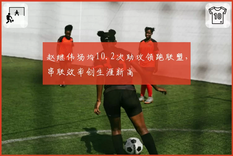 赵继伟场均10.2次助攻领跑联盟，串联效率创生涯新高