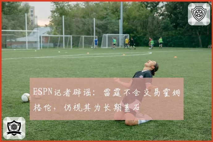 ESPN记者辟谣:雷霆不会交易霍姆格伦,仍视其为长期基石