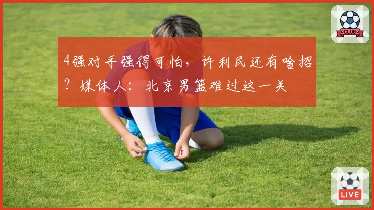4强对手强得可怕，许利民还有啥招？媒体人：北京男篮难过这一关