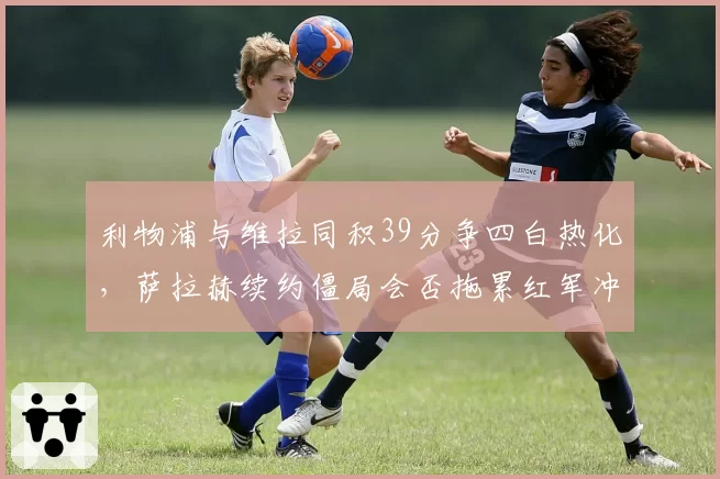 利物浦与维拉同积39分争四白热化，萨拉赫续约僵局会否拖累红军冲刺？