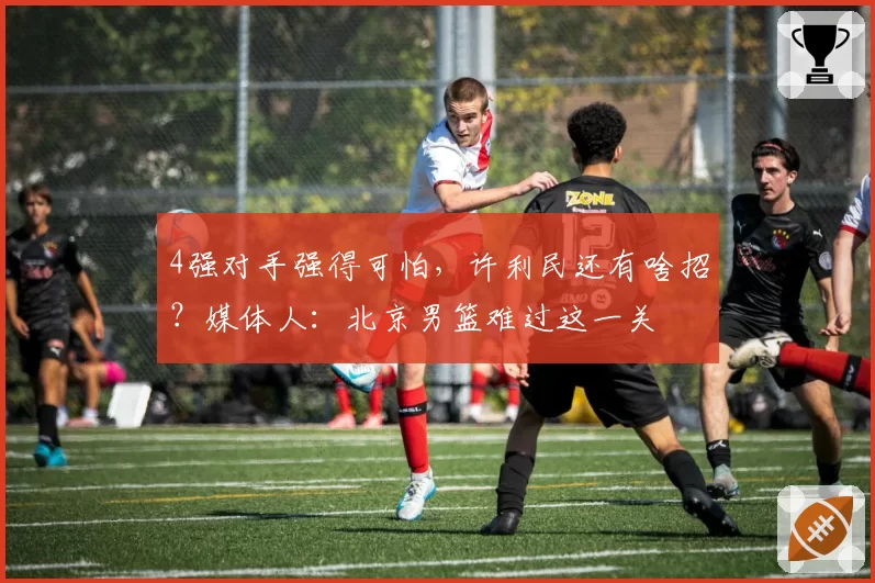 4强对手强得可怕，许利民还有啥招？媒体人：北京男篮难过这一关