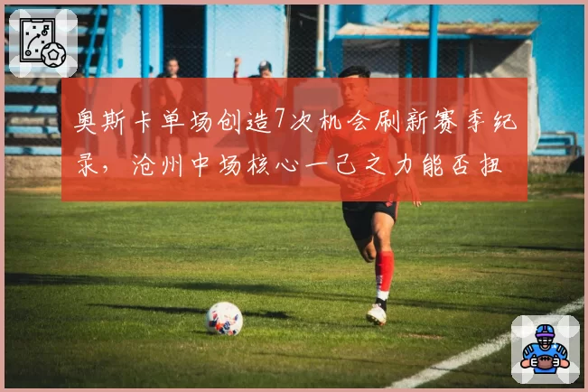 奥斯卡单场创造7次机会刷新赛季纪录,沧州中场核心一己之力能否扭转保级颓势?