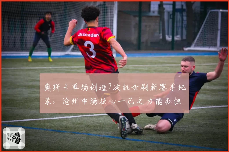 奥斯卡单场创造7次机会刷新赛季纪录，沧州中场核心一己之力能否扭转保级颓势？