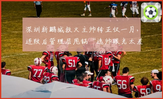 深圳新鹏城救火主帅转正仅一月,连败后管理层甩锅“选帅眼光太差”